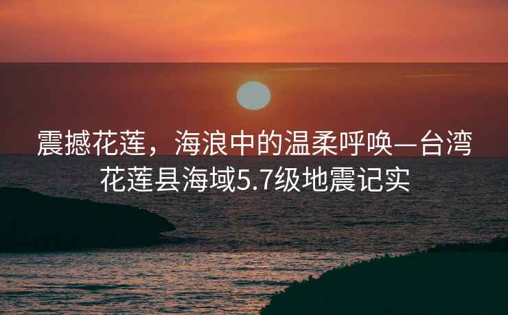 震撼花蓮，海浪中的溫柔呼喚—臺(tái)灣花蓮縣海域5.7級(jí)地震記實(shí)