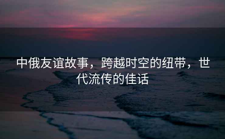 中俄友誼故事，跨越時空的紐帶，世代流傳的佳話