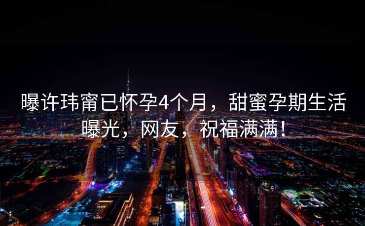 曝許瑋甯已懷孕4個月，甜蜜孕期生活曝光，網友，祝福滿滿！