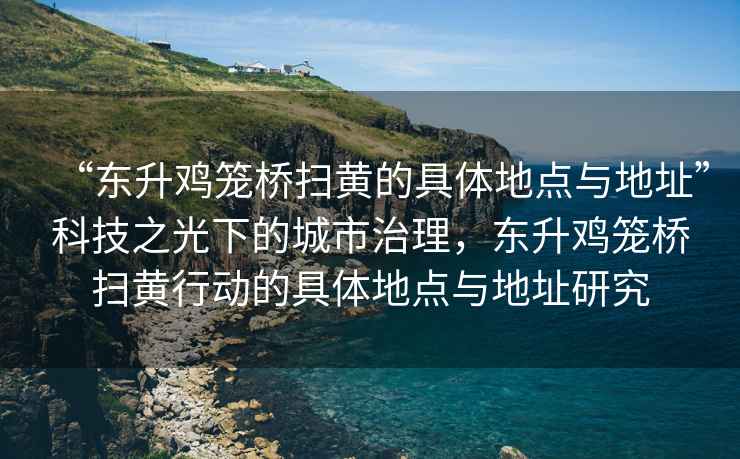 “東升雞籠橋掃黃的具體地點(diǎn)與地址”科技之光下的城市治理，東升雞籠橋掃黃行動(dòng)的具體地點(diǎn)與地址研究