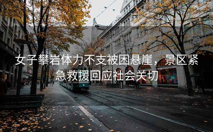 女子攀巖體力不支被困懸崖，景區緊急救援回應社會關切