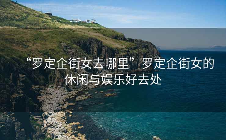 “羅定企街女去哪里”羅定企街女的休閑與娛樂好去處