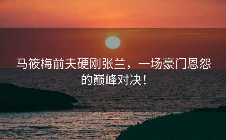 馬筱梅前夫硬剛張蘭，一場豪門恩怨的巔峰對決！
