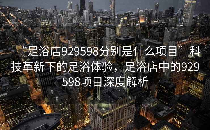 “足浴店929598分別是什么項目”科技革新下的足浴體驗，足浴店中的929598項目深度解析