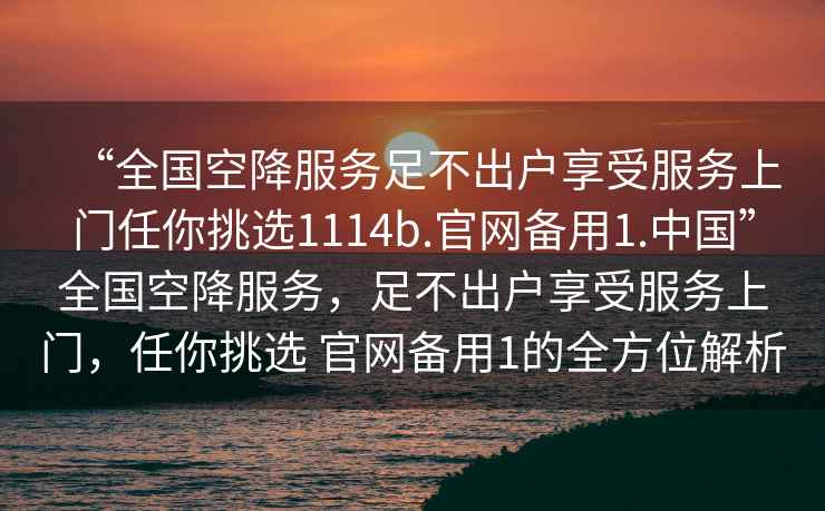 “全國空降服務足不出戶享受服務上門任你挑選1114b.官網備用1.中國”全國空降服務，足不出戶享受服務上門，任你挑選 官網備用1的全方位解析