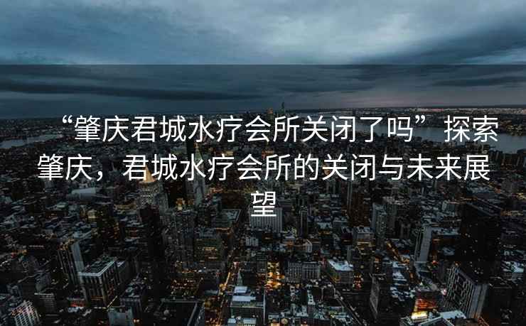 “肇慶君城水療會所關閉了嗎”探索肇慶，君城水療會所的關閉與未來展望