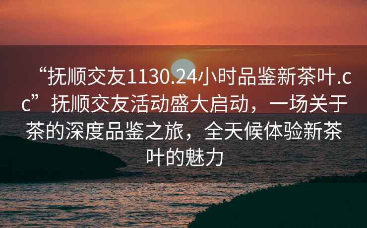 “撫順交友1130.24小時品鑒新茶葉.cc”撫順交友活動盛大啟動，一場關于茶的深度品鑒之旅，全天候體驗新茶葉的魅力
