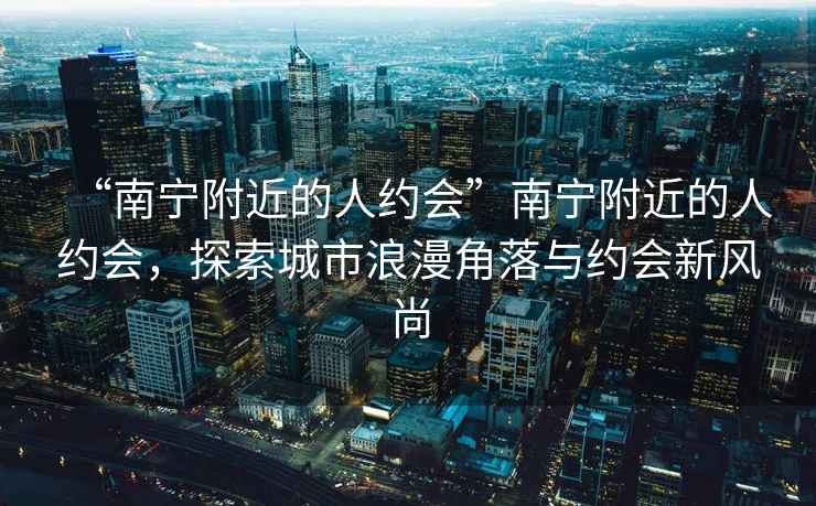“南寧附近的人約會(huì)”南寧附近的人約會(huì)，探索城市浪漫角落與約會(huì)新風(fēng)尚