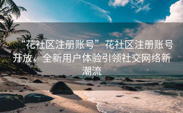 “花社區注冊賬號”花社區注冊賬號開放，全新用戶體驗引領社交網絡新潮流