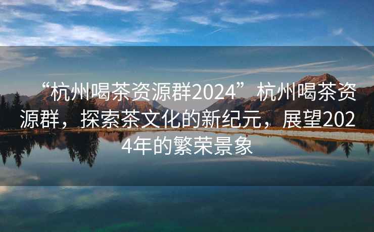 “杭州喝茶資源群2024”杭州喝茶資源群，探索茶文化的新紀元，展望2024年的繁榮景象