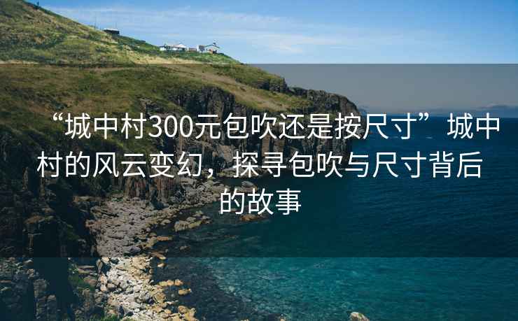 “城中村300元包吹還是按尺寸”城中村的風云變幻，探尋包吹與尺寸背后的故事