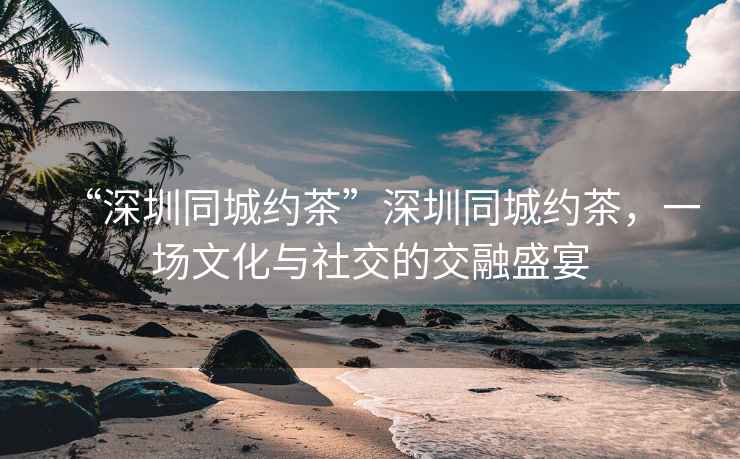 “深圳同城約茶”深圳同城約茶，一場文化與社交的交融盛宴