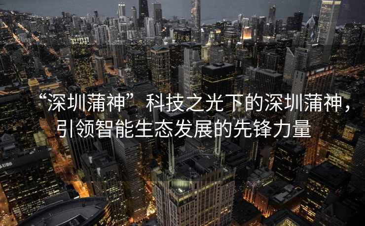 “深圳蒲神”科技之光下的深圳蒲神，引領(lǐng)智能生態(tài)發(fā)展的先鋒力量
