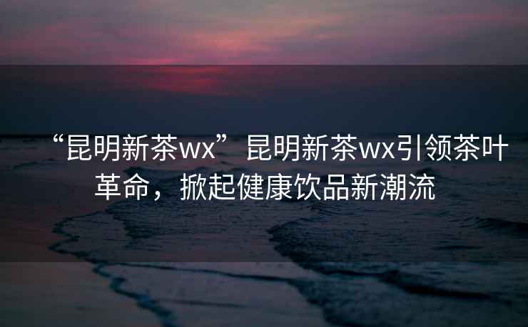 “昆明新茶wx”昆明新茶wx引領茶葉革命，掀起健康飲品新潮流