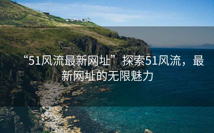 “51風(fēng)流最新網(wǎng)址”探索51風(fēng)流，最新網(wǎng)址的無限魅力