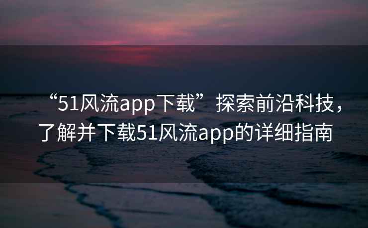 “51風流app下載”探索前沿科技，了解并下載51風流app的詳細指南
