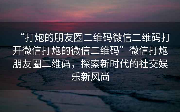“打炮的朋友圈二維碼微信二維碼打開微信打炮的微信二維碼”微信打炮朋友圈二維碼，探索新時代的社交娛樂新風(fēng)尚