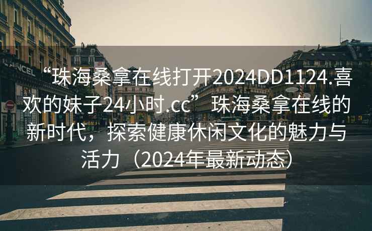 “珠海桑拿在線打開2024DD1124.喜歡的妹子24小時.cc”珠海桑拿在線的新時代，探索健康休閑文化的魅力與活力（2024年最新動態）