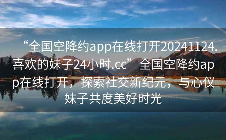 “全國空降約app在線打開20241124.喜歡的妹子24小時.cc”全國空降約app在線打開，探索社交新紀元，與心儀妹子共度美好時光