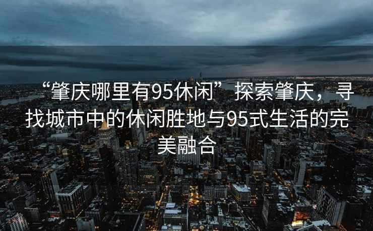 “肇慶哪里有95休閑”探索肇慶，尋找城市中的休閑勝地與95式生活的完美融合