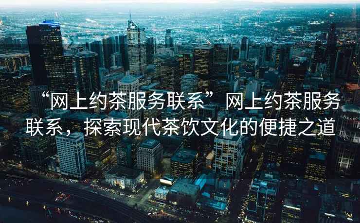 “網上約茶服務聯系”網上約茶服務聯系，探索現代茶飲文化的便捷之道