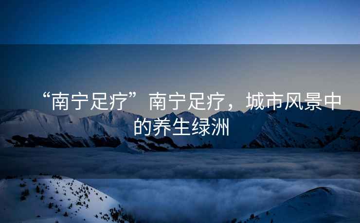“南寧足療”南寧足療，城市風景中的養生綠洲