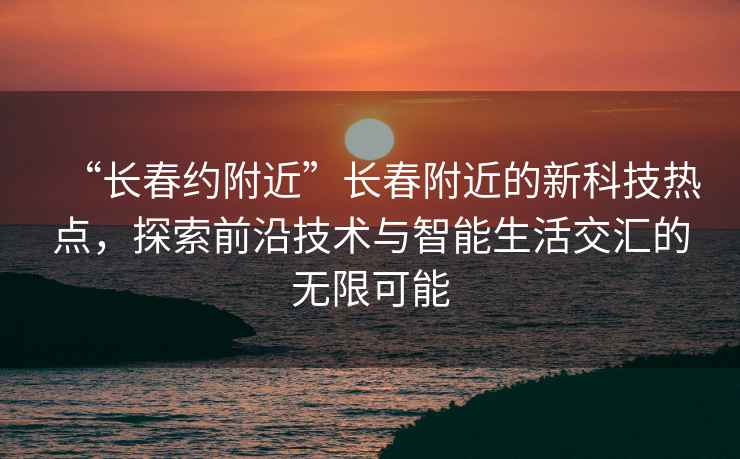 “長春約附近”長春附近的新科技熱點，探索前沿技術與智能生活交匯的無限可能