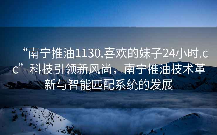 “南寧推油1130.喜歡的妹子24小時.cc”科技引領新風尚，南寧推油技術革新與智能匹配系統的發展