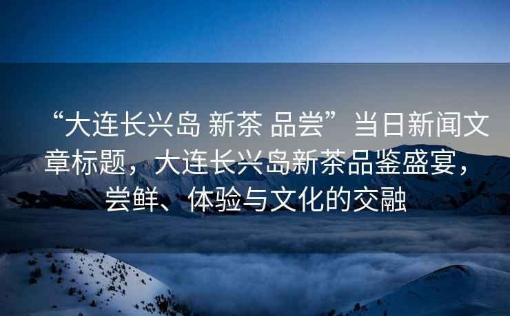 “大連長興島 新茶 品嘗”當日新聞文章標題，大連長興島新茶品鑒盛宴，嘗鮮、體驗與文化的交融