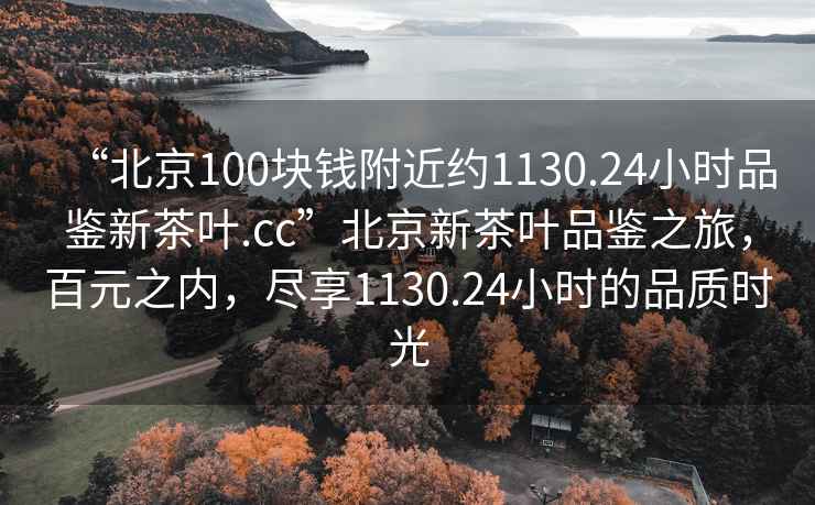“北京100塊錢附近約1130.24小時品鑒新茶葉.cc”北京新茶葉品鑒之旅，百元之內，盡享1130.24小時的品質時光