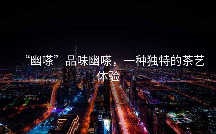 “幽嗏”品味幽嗏，一種獨(dú)特的茶藝體驗(yàn)