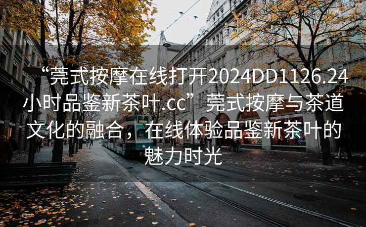“莞式按摩在線打開2024DD1126.24小時(shí)品鑒新茶葉.cc”莞式按摩與茶道文化的融合，在線體驗(yàn)品鑒新茶葉的魅力時(shí)光
