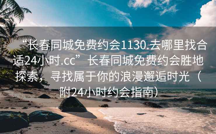 “長春同城免費約會1130.去哪里找合適24小時.cc”長春同城免費約會勝地探索，尋找屬于你的浪漫邂逅時光（附24小時約會指南）