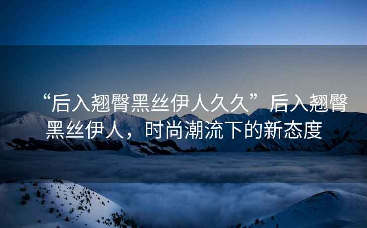 “后入翹臀黑絲伊人久久”后入翹臀黑絲伊人，時尚潮流下的新態度