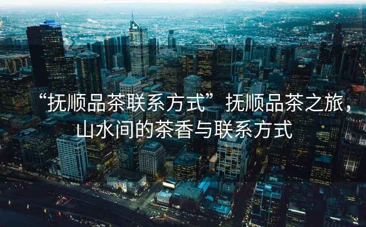 “撫順品茶聯系方式”撫順品茶之旅，山水間的茶香與聯系方式