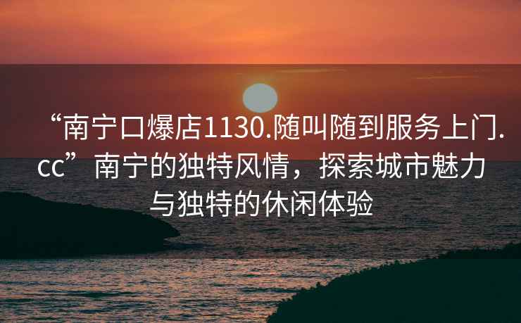 “南寧口爆店1130.隨叫隨到服務上門.cc”南寧的獨特風情，探索城市魅力與獨特的休閑體驗