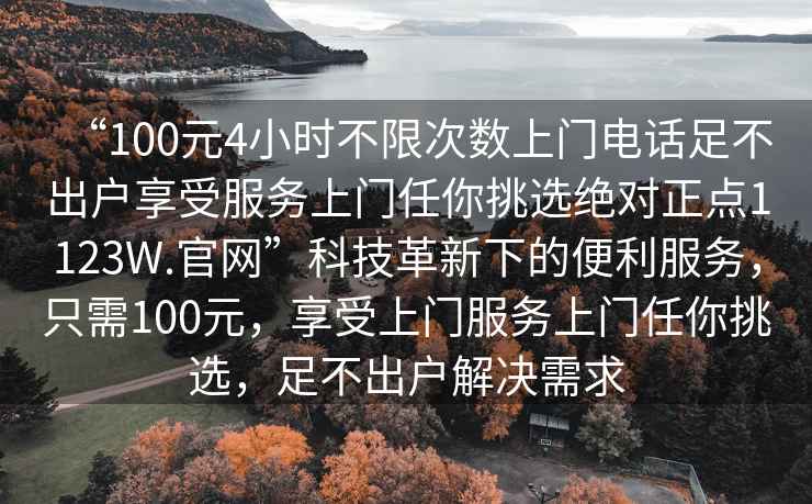 “100元4小時(shí)不限次數(shù)上門(mén)電話足不出戶享受服務(wù)上門(mén)任你挑選絕對(duì)正點(diǎn)1123W.官網(wǎng)”科技革新下的便利服務(wù)，只需100元，享受上門(mén)服務(wù)上門(mén)任你挑選，足不出戶解決需求