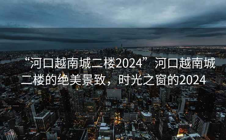 “河口越南城二樓2024”河口越南城二樓的絕美景致，時光之窗的2024
