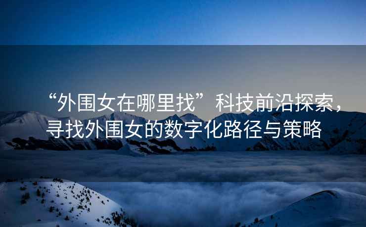 “外圍女在哪里找”科技前沿探索，尋找外圍女的數(shù)字化路徑與策略