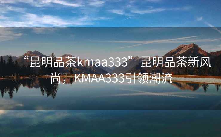 “昆明品茶kmaa333”昆明品茶新風尚，KMAA333引領潮流
