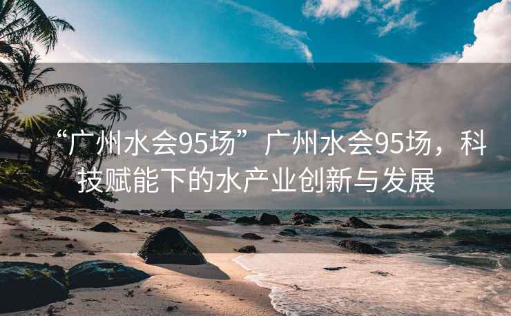 “廣州水會95場”廣州水會95場，科技賦能下的水產業創新與發展