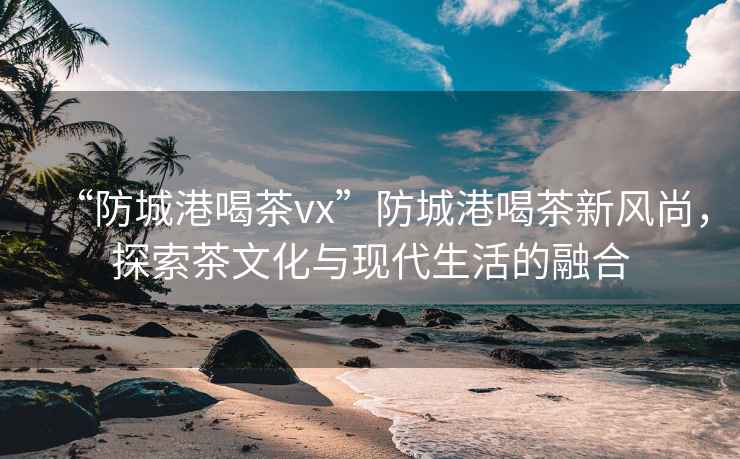 “防城港喝茶vx”防城港喝茶新風尚，探索茶文化與現代生活的融合