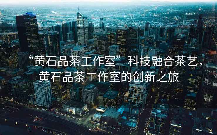 “黃石品茶工作室”科技融合茶藝，黃石品茶工作室的創新之旅