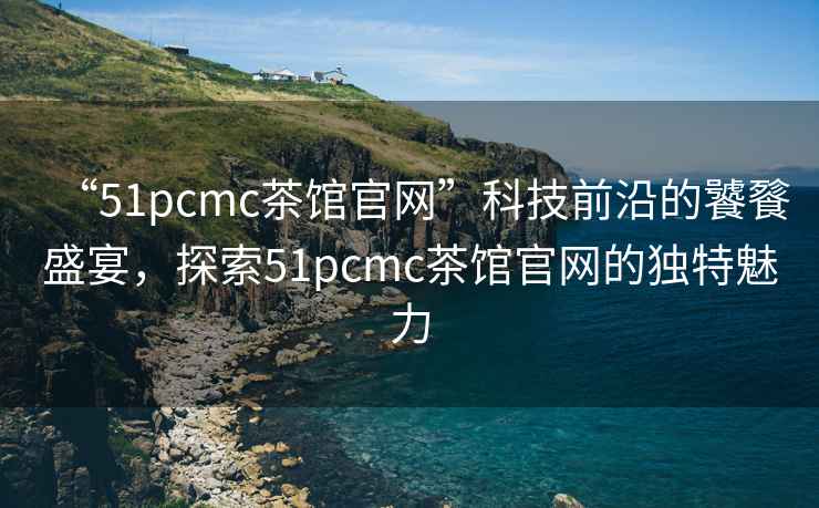 “51pcmc茶館官網(wǎng)”科技前沿的饕餮盛宴，探索51pcmc茶館官網(wǎng)的獨(dú)特魅力