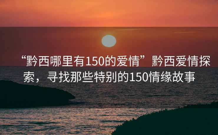 “黔西哪里有150的愛情”黔西愛情探索，尋找那些特別的150情緣故事