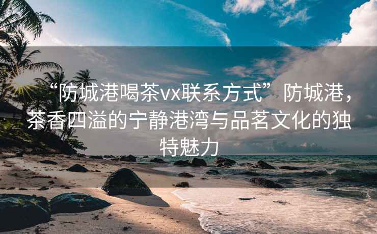 “防城港喝茶vx聯系方式”防城港，茶香四溢的寧靜港灣與品茗文化的獨特魅力