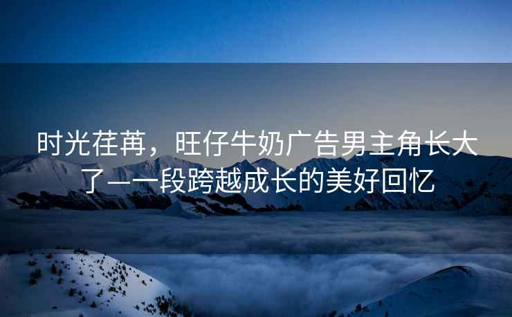 時光荏苒，旺仔牛奶廣告男主角長大了—一段跨越成長的美好回憶