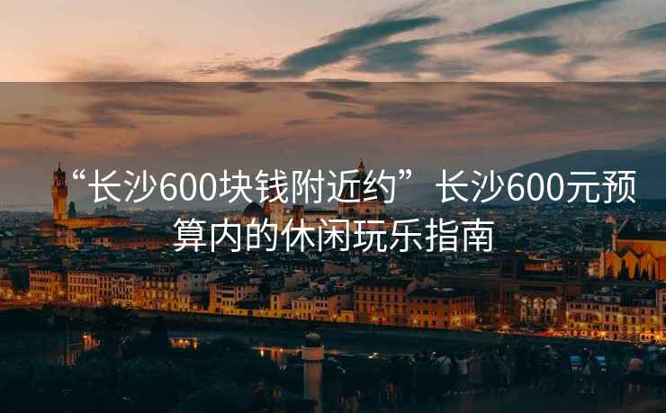 “長沙600塊錢附近約”長沙600元預算內(nèi)的休閑玩樂指南
