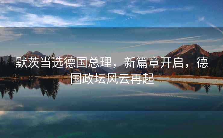 默茨當(dāng)選德國(guó)總理，新篇章開啟，德國(guó)政壇風(fēng)云再起