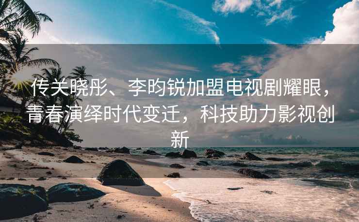 傳關曉彤、李昀銳加盟電視劇耀眼，青春演繹時代變遷，科技助力影視創新